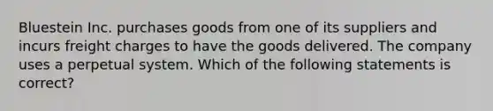 Bluestein Inc. purchases goods from one of its suppliers and incurs freight charges to have the goods delivered. The company uses a perpetual system. Which of the following statements is correct?