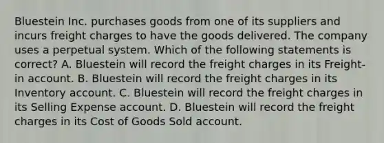 Bluestein Inc. purchases goods from one of its suppliers and incurs freight charges to have the goods delivered. The company uses a perpetual system. Which of the following statements is correct? A. Bluestein will record the freight charges in its Freight-in account. B. Bluestein will record the freight charges in its Inventory account. C. Bluestein will record the freight charges in its Selling Expense account. D. Bluestein will record the freight charges in its Cost of Goods Sold account.