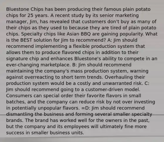 Bluestone Chips has been producing their famous plain potato chips for 25 years. A recent study by its senior marketing manager, Jim, has revealed that customers don't buy as many of their chips as they used to because they are tired of plain potato chips. Specialty chips like Asian BBQ are gaining popularity. What is the BEST solution for Jim to recommend? A: Jim should recommend implementing a flexible production system that allows them to produce flavored chips in addition to their signature chip and enhances Bluestone's ability to compete in an ever-changing marketplace. B: Jim should recommend maintaining the company's mass production system, warning against overreacting to short term trends. Overhauling their production system would be a costly and unwarranted risk. C: Jim should recommend going to a customer-driven model. Consumers can special order their favorite flavors in small batches, and the company can reduce risk by not over investing in potentially unpopular flavors. =D: Jim should recommend dismantling the business and forming several smaller specialty brands. The brand has worked well for the owners in the past, but the company and its employees will ultimately fine more success in smaller business units.