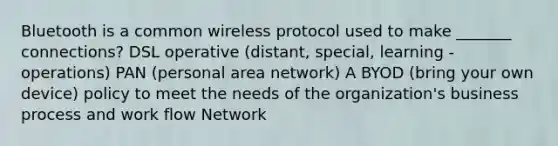 Bluetooth is a common wireless protocol used to make _______ connections? DSL operative (distant, special, learning - operations) PAN (personal area network) A BYOD (bring your own device) policy to meet the needs of the organization's business process and work flow Network