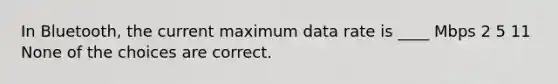 In Bluetooth, the current maximum data rate is ____ Mbps 2 5 11 None of the choices are correct.