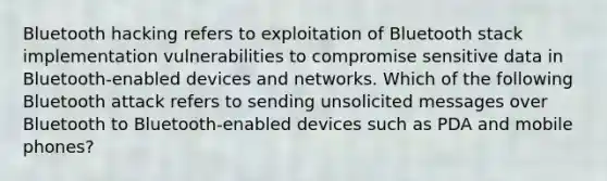 Bluetooth hacking refers to exploitation of Bluetooth stack implementation vulnerabilities to compromise sensitive data in Bluetooth-enabled devices and networks. Which of the following Bluetooth attack refers to sending unsolicited messages over Bluetooth to Bluetooth-enabled devices such as PDA and mobile phones?