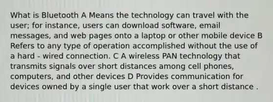 What is Bluetooth A Means the technology can travel with the user; for instance, users can download software, email messages, and web pages onto a laptop or other mobile device B Refers to any type of operation accomplished without the use of a hard - wired connection. C A wireless PAN technology that transmits signals over short distances among cell phones, computers, and other devices D Provides communication for devices owned by a single user that work over a short distance .