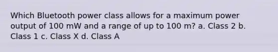 Which Bluetooth power class allows for a maximum power output of 100 mW and a range of up to 100 m? a. Class 2 b. Class 1 c. Class X d. Class A