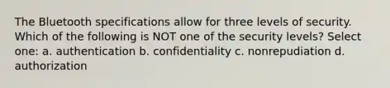 The Bluetooth specifications allow for three levels of security. Which of the following is NOT one of the security levels? Select one: a. authentication b. confidentiality c. nonrepudiation d. authorization