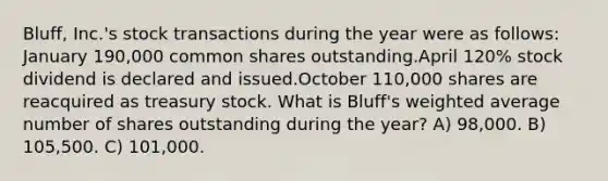 Bluff, Inc.'s stock transactions during the year were as follows: January 190,000 common shares outstanding.April 120% stock dividend is declared and issued.October 110,000 shares are reacquired as treasury stock. What is Bluff's weighted average number of shares outstanding during the year? A) 98,000. B) 105,500. C) 101,000.