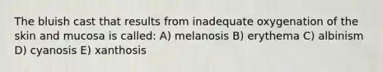 The bluish cast that results from inadequate oxygenation of the skin and mucosa is called: A) melanosis B) erythema C) albinism D) cyanosis E) xanthosis