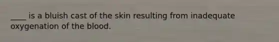 ____ is a bluish cast of the skin resulting from inadequate oxygenation of the blood.