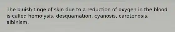 The bluish tinge of skin due to a reduction of oxygen in <a href='https://www.questionai.com/knowledge/k7oXMfj7lk-the-blood' class='anchor-knowledge'>the blood</a> is called hemolysis. desquamation. cyanosis. carotenosis. albinism.