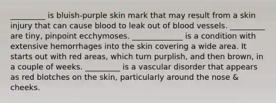 _________ is bluish-purple skin mark that may result from a skin injury that can cause blood to leak out of blood vessels. _________ are tiny, pinpoint ecchymoses. _____________ is a condition with extensive hemorrhages into the skin covering a wide area. It starts out with red areas, which turn purplish, and then brown, in a couple of weeks. _________ is a vascular disorder that appears as red blotches on the skin, particularly around the nose & cheeks.