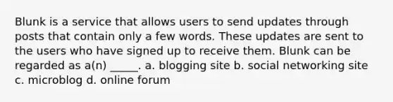 Blunk is a service that allows users to send updates through posts that contain only a few words. These updates are sent to the users who have signed up to receive them. Blunk can be regarded as a(n) _____. a. blogging site b. social networking site c. microblog d. online forum