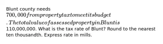 Blunt county needs 700,000 from property tax to meet its budget. The total value of assessed property in Blunt is110,000,000. What is the tax rate of Blunt? Round to the nearest ten thousandth. Express rate in mills.