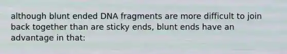 although blunt ended DNA fragments are more difficult to join back together than are sticky ends, blunt ends have an advantage in that: