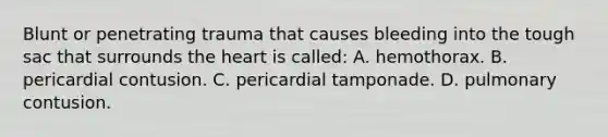 Blunt or penetrating trauma that causes bleeding into the tough sac that surrounds the heart is​ called: A. hemothorax. B. pericardial contusion. C. pericardial tamponade. D. pulmonary contusion.