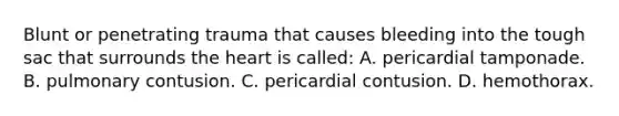 Blunt or penetrating trauma that causes bleeding into the tough sac that surrounds the heart is​ called: A. pericardial tamponade. B. pulmonary contusion. C. pericardial contusion. D. hemothorax.