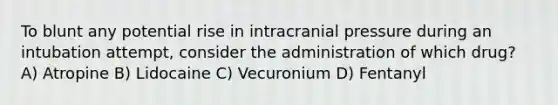 To blunt any potential rise in intracranial pressure during an intubation attempt, consider the administration of which drug? A) Atropine B) Lidocaine C) Vecuronium D) Fentanyl