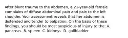 After blunt trauma to the abdomen, a 21-year-old female complains of diffuse abdominal pain and pain to the left shoulder. Your assessment reveals that her abdomen is distended and tender to palpation. On the basis of these findings, you should be most suspicious of injury to the: A. pancreas. B. spleen. C. kidneys. D. gallbladder