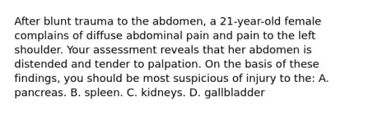 After blunt trauma to the abdomen, a 21-year-old female complains of diffuse abdominal pain and pain to the left shoulder. Your assessment reveals that her abdomen is distended and tender to palpation. On the basis of these findings, you should be most suspicious of injury to the: A. pancreas. B. spleen. C. kidneys. D. gallbladder