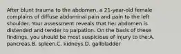 After blunt trauma to the abdomen, a 21-year-old female complains of diffuse abdominal pain and pain to the left shoulder. Your assessment reveals that her abdomen is distended and tender to palpation. On the basis of these findings, you should be most suspicious of injury to the:A. pancreas.B. spleen.C. kidneys.D. gallbladder