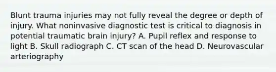 Blunt trauma injuries may not fully reveal the degree or depth of injury. What noninvasive diagnostic test is critical to diagnosis in potential traumatic brain injury? A. Pupil reflex and response to light B. Skull radiograph C. CT scan of the head D. Neurovascular arteriography