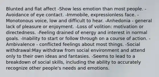 Blunted and flat affect -Show less emotion than most people. -Avoidance of eye contact. -Immobile, expressionless face. -Monotonous voice, low and difficult to hear. -Anhedonia - general lack of pleasure or enjoyment. -Loss of volition: motivation or directedness. -Feeling drained of energy and interest in normal goals. -Inability to start or follow through on a course of action. -Ambivalence - conflicted feelings about most things. -Social withdrawal:May withdraw from social environment and attend only to their own ideas and fantasies. -Seems to lead to a breakdown of social skills, including the ability to accurately recognize other people's needs and emotions.