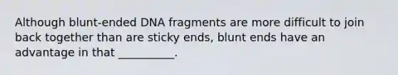 Although blunt-ended DNA fragments are more difficult to join back together than are sticky ends, blunt ends have an advantage in that __________.