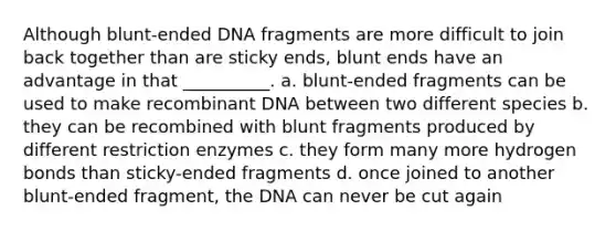 Although blunt-ended DNA fragments are more difficult to join back together than are sticky ends, blunt ends have an advantage in that __________. a. blunt-ended fragments can be used to make recombinant DNA between two different species b. they can be recombined with blunt fragments produced by different restriction enzymes c. they form many more hydrogen bonds than sticky-ended fragments d. once joined to another blunt-ended fragment, the DNA can never be cut again