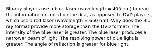 Blu-ray players use a blue laser (wavelength = 405 nm) to read the information encoded on the disc, as opposed to DVD players, which use a red laser (wavelength = 650 nm). Why does the Blu-ray format provide more storage than the DVD format? The intensity of the blue laser is greater. The blue laser produces a narrower beam of light. The resolving power of blue light is greater. The angle of reflection is greater for blue light.