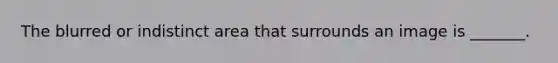 The blurred or indistinct area that surrounds an image is _______.