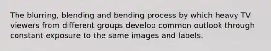 The blurring, blending and bending process by which heavy TV viewers from different groups develop common outlook through constant exposure to the same images and labels.