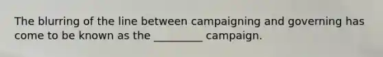 The blurring of the line between campaigning and governing has come to be known as the _________ campaign.