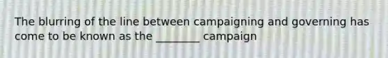 The blurring of the line between campaigning and governing has come to be known as the ________ campaign