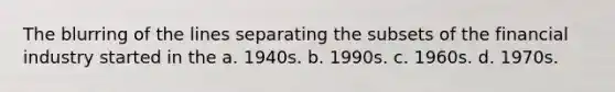 The blurring of the lines separating the subsets of the financial industry started in the a. 1940s. b. 1990s. c. 1960s. d. 1970s.