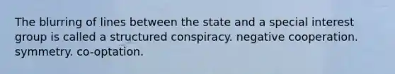 The blurring of lines between the state and a special interest group is called a structured conspiracy. negative cooperation. symmetry. co-optation.