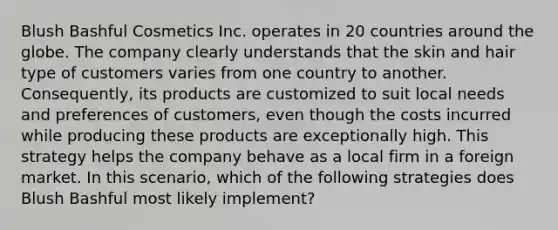 Blush Bashful Cosmetics Inc. operates in 20 countries around the globe. The company clearly understands that the skin and hair type of customers varies from one country to another. Consequently, its products are customized to suit local needs and preferences of customers, even though the costs incurred while producing these products are exceptionally high. This strategy helps the company behave as a local firm in a foreign market. In this scenario, which of the following strategies does Blush Bashful most likely implement?