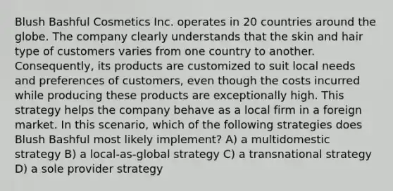 Blush Bashful Cosmetics Inc. operates in 20 countries around the globe. The company clearly understands that the skin and hair type of customers varies from one country to another. Consequently, its products are customized to suit local needs and preferences of customers, even though the costs incurred while producing these products are exceptionally high. This strategy helps the company behave as a local firm in a foreign market. In this scenario, which of the following strategies does Blush Bashful most likely implement? A) a multidomestic strategy B) a local-as-global strategy C) a transnational strategy D) a sole provider strategy