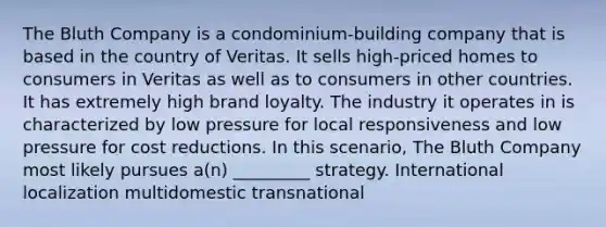 The Bluth Company is a condominium-building company that is based in the country of Veritas. It sells high-priced homes to consumers in Veritas as well as to consumers in other countries. It has extremely high brand loyalty. The industry it operates in is characterized by low pressure for local responsiveness and low pressure for cost reductions. In this scenario, The Bluth Company most likely pursues a(n) _________ strategy. International localization multidomestic transnational