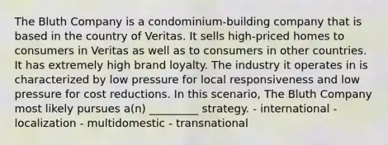 The Bluth Company is a condominium-building company that is based in the country of Veritas. It sells high-priced homes to consumers in Veritas as well as to consumers in other countries. It has extremely high brand loyalty. The industry it operates in is characterized by low pressure for local responsiveness and low pressure for cost reductions. In this scenario, The Bluth Company most likely pursues a(n) _________ strategy. - international - localization - multidomestic - transnational