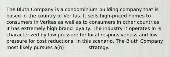 The Bluth Company is a condominium-building company that is based in the country of Veritas. It sells high-priced homes to consumers in Veritas as well as to consumers in other countries. It has extremely high brand loyalty. The industry it operates in is characterized by low pressure for local responsiveness and low pressure for cost reductions. In this scenario, The Bluth Company most likely pursues a(n) _________ strategy.