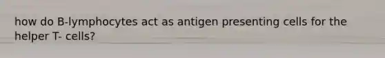 how do B-lymphocytes act as antigen presenting cells for the helper T- cells?