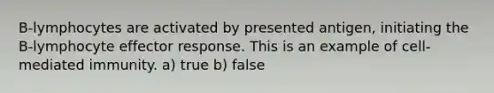 B-lymphocytes are activated by presented antigen, initiating the B-lymphocyte effector response. This is an example of cell-mediated immunity. a) true b) false