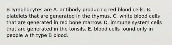 B-lymphocytes are A. antibody-producing red blood cells. B. platelets that are generated in the thymus. C. white blood cells that are generated in red bone marrow. D. immune system cells that are generated in the tonsils. E. blood cells found only in people with type B blood.