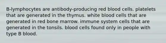 B-lymphocytes are antibody-producing red blood cells. platelets that are generated in the thymus. white blood cells that are generated in red bone marrow. immune system cells that are generated in the tonsils. blood cells found only in people with type B blood.