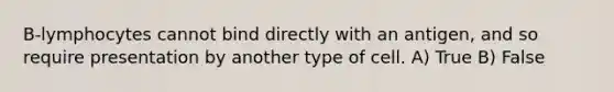 B-lymphocytes cannot bind directly with an antigen, and so require presentation by another type of cell. A) True B) False