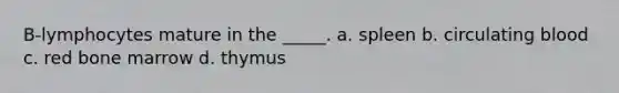 B-lymphocytes mature in the _____. a. spleen b. circulating blood c. red bone marrow d. thymus