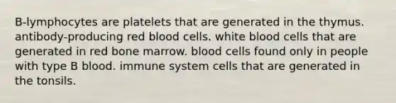 B-lymphocytes are platelets that are generated in the thymus. antibody-producing red blood cells. white blood cells that are generated in red bone marrow. blood cells found only in people with type B blood. immune system cells that are generated in the tonsils.