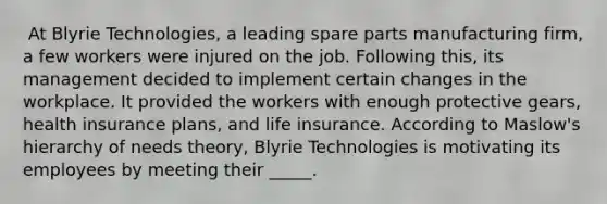 ​ At Blyrie Technologies, a leading spare parts manufacturing firm, a few workers were injured on the job. Following this, its management decided to implement certain changes in the workplace. It provided the workers with enough protective gears, health insurance plans, and life insurance. According to Maslow's hierarchy of needs theory, Blyrie Technologies is motivating its employees by meeting their _____.