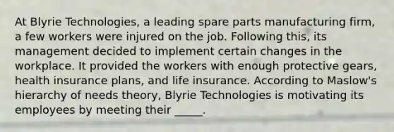 ​At Blyrie Technologies, a leading spare parts manufacturing firm, a few workers were injured on the job. Following this, its management decided to implement certain changes in the workplace. It provided the workers with enough protective gears, health insurance plans, and life insurance. According to Maslow's hierarchy of needs theory, Blyrie Technologies is motivating its employees by meeting their _____.