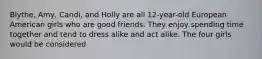 Blythe, Amy, Candi, and Holly are all 12-year-old European American girls who are good friends. They enjoy spending time together and tend to dress alike and act alike. The four girls would be considered