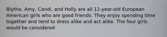 Blythe, Amy, Candi, and Holly are all 12-year-old European American girls who are good friends. They enjoy spending time together and tend to dress alike and act alike. The four girls would be considered